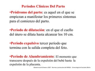 Períodos Clínicos Del Parto
•Pródromo del parto: es aquel en el que se
empiezan a manifestar los primeros síntomas
para el comienzo del parto.
•Período de dilatación: en el que el cuello
del útero se dilata hasta alcanzar los 10 cm.
•Período expulsivo tercer periodo que
termina con la salida completa del feto.
•Período de Alumbramiento: El momento que
transcurre después de la expulsión del bebé hasta la
expulsión de la placenta.
Obstetricia de Schwarcz 2007 - Normas y protocolos del MINSA. - Ginecología de Gonzales Merlo

 