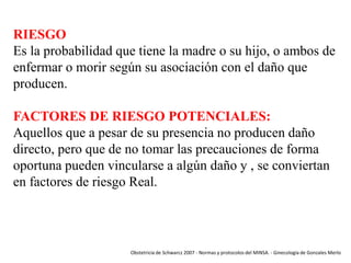RIESGO
Es la probabilidad que tiene la madre o su hijo, o ambos de
enfermar o morir según su asociación con el daño que
producen.
FACTORES DE RIESGO POTENCIALES:
Aquellos que a pesar de su presencia no producen daño
directo, pero que de no tomar las precauciones de forma
oportuna pueden vincularse a algún daño y , se conviertan
en factores de riesgo Real.

Obstetricia de Schwarcz 2007 - Normas y protocolos del MINSA. - Ginecología de Gonzales Merlo

 