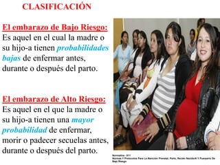 CLASIFICACIÓN
El embarazo de Bajo Riesgo:
Es aquel en el cual la madre o
su hijo-a tienen probabilidades
bajas de enfermar antes,
durante o después del parto.

El embarazo de Alto Riesgo:
Es aquel en el que la madre o
su hijo-a tienen una mayor
probabilidad de enfermar,
morir o padecer secuelas antes,
durante o después del parto.

Normativa - 011
Normas Y Protocolos Para La Atención Prenatal, Parto, Recién Nacido/A Y Puerperio De
Bajo Riesgo

 