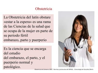 Obstetricia
La Obstetricia del latín obstare
«estar a la espera» es una rama
de las Ciencias de la salud que
se ocupa de la mujer en parte de
su periodo fértil
embarazo, parto y puerperio
Es la ciencia que se encarga
del estudio
del embarazo, el parto, y el
puerperio normal y
patológico.

Obstetricia de Schwarcz 2007 - Normas y protocolos del MINSA. - Ginecología de Gonzales Merlo

 