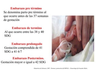 Embarazo pre término
Se denomina parto pre término al
que ocurre antes de las 37 semanas
de gestación
Embarazo de termino
Al que ocurre entre las 38 y 40
SDG

Embarazo prolongado
Gestación comprendida de 41
SDG a 41 6/7
Embarazo Postermino.
Gestación mayor o igual a 42 SDG
Obstetricia de Schwarcz 2007 - Normas y protocolos del MINSA. - Ginecología de Gonzales Merlo

 