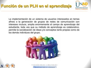 Función de un PLN en el aprendizaje


   La implementación de un sistema de usuarios interesados en temas
   afines o la generación de grupos de redes de comunicación con
   intereses mutuos, amplia enormemente el campo de aprendizaje del
   estudiante, toda ves que su método de aprendizaje es colaborativo,
   permite la socialización de ideas y/o conceptos tanto propias como de
   los demás individuos del grupo.




                         FI-GQ-GCMU-004-015 V. 000-27-08-2011
 