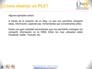 ¿Como diseñar un PLE?

   Algunos ejemplos serian:

   A través de la creación de un blog. Lo que nos permitiría compartir
   ideas, información, experiencias, herramientas que consideramos útiles.

   Existe una gran cantidad herramientas que nos permitirán conseguir y/o
   compartir información en la WEB. Entre los mas utilizados están
   Facebook, twitter, Youtube, etc.




                         FI-GQ-GCMU-004-015 V. 000-27-08-2011
 