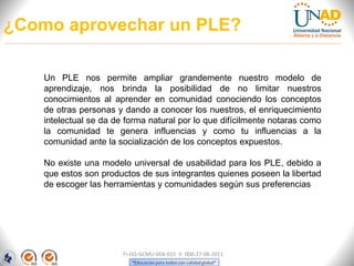 ¿Como aprovechar un PLE?

    Un PLE nos permite ampliar grandemente nuestro modelo de
    aprendizaje, nos brinda la posibilidad de no limitar nuestros
    conocimientos al aprender en comunidad conociendo los conceptos
    de otras personas y dando a conocer los nuestros, el enriquecimiento
    intelectual se da de forma natural por lo que difícilmente notaras como
    la comunidad te genera influencias y como tu influencias a la
    comunidad ante la socialización de los conceptos expuestos.

    No existe una modelo universal de usabilidad para los PLE, debido a
    que estos son productos de sus integrantes quienes poseen la libertad
    de escoger las herramientas y comunidades según sus preferencias




                        FI-GQ-GCMU-004-015 V. 000-27-08-2011
 
