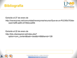 Bibliografia


Extraído el 27 de enero de
http://ineverycrea.net/comunidad/ineverycrea/recurso/Que-es-un-PLE/65c753da-
    cea3-4af9-aa83-c010bbcca50b



Extraído el 22 de enero de
http://bits.ciberespiral.net/index.php?
    option=com_content&task=view&id=68&Itemid=128




                       FI-GQ-GCMU-004-015 V. 000-27-08-2011
 