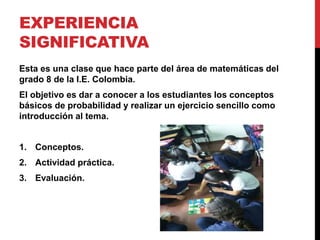 EXPERIENCIA
SIGNIFICATIVA
Esta es una clase que hace parte del área de matemáticas del
grado 8 de la I.E. Colombia.
El objetivo es dar a conocer a los estudiantes los conceptos
básicos de probabilidad y realizar un ejercicio sencillo como
introducción al tema.
1. Conceptos.
2. Actividad práctica.
3. Evaluación.
 