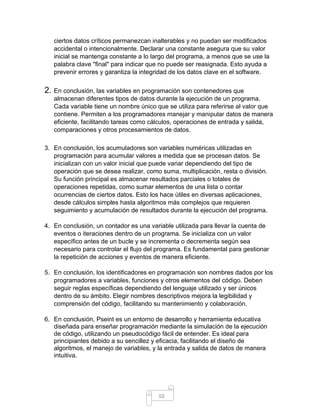10
ciertos datos críticos permanezcan inalterables y no puedan ser modificados
accidental o intencionalmente. Declarar una constante asegura que su valor
inicial se mantenga constante a lo largo del programa, a menos que se use la
palabra clave "final" para indicar que no puede ser reasignada. Esto ayuda a
prevenir errores y garantiza la integridad de los datos clave en el software.
2. En conclusión, las variables en programación son contenedores que
almacenan diferentes tipos de datos durante la ejecución de un programa.
Cada variable tiene un nombre único que se utiliza para referirse al valor que
contiene. Permiten a los programadores manejar y manipular datos de manera
eficiente, facilitando tareas como cálculos, operaciones de entrada y salida,
comparaciones y otros procesamientos de datos.
3. En conclusión, los acumuladores son variables numéricas utilizadas en
programación para acumular valores a medida que se procesan datos. Se
inicializan con un valor inicial que puede variar dependiendo del tipo de
operación que se desea realizar, como suma, multiplicación, resta o división.
Su función principal es almacenar resultados parciales o totales de
operaciones repetidas, como sumar elementos de una lista o contar
ocurrencias de ciertos datos. Esto los hace útiles en diversas aplicaciones,
desde cálculos simples hasta algoritmos más complejos que requieren
seguimiento y acumulación de resultados durante la ejecución del programa.
4. En conclusión, un contador es una variable utilizada para llevar la cuenta de
eventos o iteraciones dentro de un programa. Se inicializa con un valor
específico antes de un bucle y se incrementa o decrementa según sea
necesario para controlar el flujo del programa. Es fundamental para gestionar
la repetición de acciones y eventos de manera eficiente.
5. En conclusión, los identificadores en programación son nombres dados por los
programadores a variables, funciones y otros elementos del código. Deben
seguir reglas específicas dependiendo del lenguaje utilizado y ser únicos
dentro de su ámbito. Elegir nombres descriptivos mejora la legibilidad y
comprensión del código, facilitando su mantenimiento y colaboración.
6. En conclusión, Pseint es un entorno de desarrollo y herramienta educativa
diseñada para enseñar programación mediante la simulación de la ejecución
de código, utilizando un pseudocódigo fácil de entender. Es ideal para
principiantes debido a su sencillez y eficacia, facilitando el diseño de
algoritmos, el manejo de variables, y la entrada y salida de datos de manera
intuitiva.
 