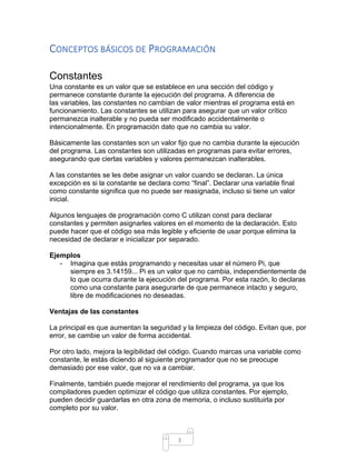 3
CONCEPTOS BÁSICOS DE PROGRAMACIÓN
Constantes
Una constante es un valor que se establece en una sección del código y
permanece constante durante la ejecución del programa. A diferencia de
las variables, las constantes no cambian de valor mientras el programa está en
funcionamiento. Las constantes se utilizan para asegurar que un valor crítico
permanezca inalterable y no pueda ser modificado accidentalmente o
intencionalmente. En programación dato que no cambia su valor.
Básicamente las constantes son un valor fijo que no cambia durante la ejecución
del programa. Las constantes son utilizadas en programas para evitar errores,
asegurando que ciertas variables y valores permanezcan inalterables.
A las constantes se les debe asignar un valor cuando se declaran. La única
excepción es si la constante se declara como “final”. Declarar una variable final
como constante significa que no puede ser reasignada, incluso si tiene un valor
inicial.
Algunos lenguajes de programación como C utilizan const para declarar
constantes y permiten asignarles valores en el momento de la declaración. Esto
puede hacer que el código sea más legible y eficiente de usar porque elimina la
necesidad de declarar e inicializar por separado.
Ejemplos
- Imagina que estás programando y necesitas usar el número Pi, que
siempre es 3.14159... Pi es un valor que no cambia, independientemente de
lo que ocurra durante la ejecución del programa. Por esta razón, lo declaras
como una constante para asegurarte de que permanece intacto y seguro,
libre de modificaciones no deseadas.
Ventajas de las constantes
La principal es que aumentan la seguridad y la limpieza del código. Evitan que, por
error, se cambie un valor de forma accidental.
Por otro lado, mejora la legibilidad del código. Cuando marcas una variable como
constante, le estás diciendo al siguiente programador que no se preocupe
demasiado por ese valor, que no va a cambiar.
Finalmente, también puede mejorar el rendimiento del programa, ya que los
compiladores pueden optimizar el código que utiliza constantes. Por ejemplo,
pueden decidir guardarlas en otra zona de memoria, o incluso sustituirla por
completo por su valor.
 
