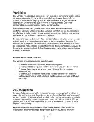 4
Variables
Una variable representa un contenedor o un espacio en la memoria física o virtual
de una computadora, donde se almacenan distintos tipos de datos (valores)
durante la ejecución de un programa. A cada variable se le asigna un nombre
descriptivo o un identificador que se refiere al valor guardado. Los datos
almacenados pueden cambiar de valor o ser constantes.
Las variables sirven para guardar y recuperar datos, representar valores
existentes y asignar unos nuevos. Las variables permiten que los programadores
se refieran a un valor con un nombre representativo en vez de tener que recordar
este valor, lo que facilita muchas tareas complejas.
De esa manera se pueden usar valores almacenados en cálculos, operaciones de
entrada y salida, comparaciones y otros tipos de procesamiento de datos. Por
ejemplo, en un programa de contabilidad, una variable puede almacenar el saldo
de una cuenta, y otra variable representa el monto de una transacción. A través de
las variables, puedes realizar fácilmente operaciones matemáticas para actualizar
el saldo de la cuenta.
Características de las variables
Una variable en programación se caracteriza por:
- El nombre único que la identifica dentro del programa
- El valor guardado que puede cambiar durante la ejecución del programa
- El tipo de datos que se almacena, como números, textos, estados
booleanos, etc.
- El alcance, que puede ser global, si se puede acceder desde cualquier
parte del programa, o local, si solo se puede acceder dentro de un bloque
de código.
Acumuladores
Un acumulador es una variable, no necesariamente entera, pero sí numérica, y
cuyo valor se incrementará dependiendo del problema. Su objetivo es “acumular”,
es decir: acopiar, almacenar, añadir un cierto valor. La diferencia con una variable
cualquiera es que el acumulador agrega un nuevo valor al que ya tiene. (Por lo
general, una operación de asignación “encima” el valor nuevo borrando el valor
viejo de una variable)
El acumulador debe ser inicializado antes de ser utilizado. Pero el valor de
inicialización dependerá del tipo de operación que nos ayudará a acumular
 