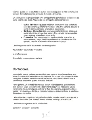5
valores: puede ser el resultado de sumas sucesivas (que es lo más común), pero
también de multiplicaciones, o incluso de restas o divisiones.
Un acumulador en programación sirve principalmente para realizar operaciones de
suma o conteo de datos. Algunos de sus principales aplicaciones son:
• Sumar Valores: Se puedes utilizar un acumulador para sumar una
serie de números y obtener el resultado total. Por ejemplo, calcular la
suma de calificaciones de un grupo de estudiantes.
• Conteo de Elementos: Los acumuladores también son útiles para
contar elementos en una lista o array. Por ejemplo, contar cuántas
veces aparece una palabra en un texto.
• Promedios: Con un acumulador, puedes calcular promedios al
sumar valores y luego dividirlos por la cantidad de elementos. Por
ejemplo, calcular el promedio de edades en un grupo.
La forma general de un acumulador sería la siguiente:
Acumulador= acumulador + variable
U otra forma seria
Acumulador = acumulador – variable
Contadores
un contador es una variable que se utiliza para contar o llevar la cuenta de algo
específico durante la ejecución de un programa. Su función principal es mantener
un registro numérico de la cantidad de veces que cierto evento ocurre, o de la
cantidad de iteraciones que ha realizado un bucle.
Por lo general, un contador se inicializa con un valor específico (generalmente
cero o uno) y luego se incrementa o decrementa según sea necesario. Es una
herramienta fundamental para controlar el flujo del programa, especialmente en
bucles y en situaciones donde se necesita realizar un seguimiento de la repetición
de acciones o eventos.
La inicialización consiste en asignarle al contador un valor con el que arrancará el
proceso de conteo. Este proceso deberá situarse "antes y fuera del bucle".
La forma básica general de un contador es:
Contador= contador + constante
 
