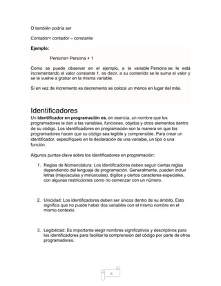 6
O también podría ser
Contador= contador – constante
Ejemplo:
Persona= Persona + 1
Como se puede observar en el ejemplo, a la variable Persona se le está
incrementando el valor constante 1, es decir, a su contenido se le suma el valor y
se le vuelve a grabar en la misma variable.
Si en vez de incremento es decremento se coloca un menos en lugar del más.
Identificadores
Un identificador en programación es, en esencia, un nombre que los
programadores le dan a las variables, funciones, objetos y otros elementos dentro
de su código. Los identificadores en programación son la manera en que los
programadores hacen que su código sea legible y comprensible. Para crear un
identificador, especifíquelo en la declaración de una variable, un tipo o una
función.
Algunos puntos clave sobre los identificadores en programación:
1. Reglas de Nomenclatura: Los identificadores deben seguir ciertas reglas
dependiendo del lenguaje de programación. Generalmente, pueden incluir
letras (mayúsculas y minúsculas), dígitos y ciertos caracteres especiales,
con algunas restricciones como no comenzar con un número.
2. Unicidad: Los identificadores deben ser únicos dentro de su ámbito. Esto
significa que no puede haber dos variables con el mismo nombre en el
mismo contexto.
3. Legibilidad: Es importante elegir nombres significativos y descriptivos para
los identificadores para facilitar la comprensión del código por parte de otros
programadores.
 