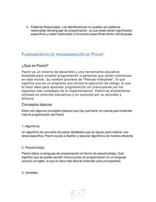 7
4. Palabras Reservadas: Los identificadores no pueden ser palabras
reservadas del lenguaje de programación, ya que estas tienen significados
específicos y están destinadas a funciones específicas dentro del lenguaje.
FUNDAMENTOS DE PROGRAMACIÓN DE PSEINT
¿Qué es Pseint?
Pseint es un entorno de desarrollo y una herramienta educativa
diseñada para enseñar programación a personas que recién comienzan
en este mundo. Su nombre proviene de "Pseudo-Intérprete", lo que
significa que es un programa que simula la ejecución de código, lo que
lo hace ideal para aprender programación sin preocuparse por los
aspectos más complejos de la implementación. Pseint es ampliamente
utilizado en entornos educativos y es conocido por su sencillez y
eficacia.
Conceptos básicos
Estos son algunos conceptos básicos que hay que tener en cuenta para entender
más la programación de Pseint
1. Algoritmos
Un algoritmo es una serie de pasos detallados que se siguen para realizar una
tarea específica. Pseint ayuda a diseñar y ejecutar algoritmos de manera eficiente.
2. Pseudocódigo
Pseint utiliza un lenguaje de programación en forma de pseudocódigo. Esto
significa que se puede escribir instrucciones de programación en un lenguaje
cercano al inglés, lo que lo hace más fácil de entender para principiantes.
3. Variables
 