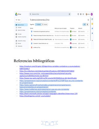 11
Referencias bibliográficas
- https://medium.com/10-goto-10/algoritmos-variables-contadores-y-acumuladores-
6d8f7d1bfbc7
- https://es.slideshare.net/slideshow/identificadores-249758693/249758693
- https://www.cisco.com/c/es_mx/support/docs/security/email-security-
appliance/118543technote-esa-00.html
- https://www.iasa-web.org/tc04-es/44-caracter%C3%ADsticas-del-identificador
- https://programacion.top/conceptos/constante/#%C2%BFQue-es-una-constante-
en-programacion
- https://www.iqanansoft.es/tutoriales-programacion/programacion-
basica/constantes-en-programacion/
- https://www.luisllamas.es/programacion-que-es-una-constante/
- https://programacion.top/conceptos/constante/
- https://learn.microsoft.com/es-es/cpp/c-language/c-identifiers?view=msvc-170
- https://dcodingames.com/el_acumulador/
 