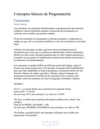 3
Conceptos básicos de Programación
Constantes
(Aiko Loboa)
Las constantes son elementos fundamentales en programación que permiten
establecer valores inmutables durante la ejecución de un programa, en
contraste a las variables que pueden cambiar.
El uso de constantes en el programa es útil para mantener y comprender el
código, ya que solo es necesario modificar el valor de la constante en un único
lugar.
Además, las constantes ayudan a prevenir errores al proporcionar un
mecanismo para evitar que se cambien accidentalmente valores importantes.
Definir un valor como constante garantiza que su valor siempre permanezca
constante, lo que puede ser fundamental en aplicaciones donde la precisión y
la coherencia son fundamentales.
Las constantes se pueden definir en diferentes partes del código, según el
alcance que desee proporcionar. Por ejemplo, se pueden definir globalmente
para que estén disponibles en todo el programa, o localmente dentro de una
función o bloque de código específico. Además, algunos lenguajes de
programación permiten la definición de constantes con un alcance más
limitado, como las constantes de clase en lenguajes orientados a objetos.
Ejemplos:
•En C++, se puede definir una constante de la siguiente forma:
const int PI = 3.14159;
En este caso, PI es una constante y su valor es 3.14159.
•En Java, se define una constante utilizando la palabra clave «final». Por
ejemplo:
final int NUMERO_MAXIMO = 100;
En este caso, NUMERO_MAXIMO es una constante y su valor es 100.
•En Python, se puede definir una constante utilizando una variable con
mayúsculas. Por ejemplo:
 