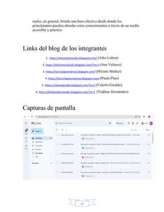 10
reales, en general, brinda una base efectiva desde donde los
principiantes pueden abordar estos conocimientos a través de un medio
accesible y práctico.
Links del blog de los integrantes
1. https://electrotecnoslko.blogspot.com/ (Aiko Loboa)
2. https://electronicaana5.blogspot.com/?m=1 (Ana Velasco)
3. https://tecnologiaandrrea.blogspot.com/ (Miriam Muñoz)
4. https://tecnologiaconpinoo.blogspot.com/ (Paula Pino)
5. https://valeriegiraldo.blogspot.com/?m=1 (Valerie Giraldo)
6. https://thalianahernandez.blogspot.com/?m=1 (Yiddian Hernández)
Capturas de pantalla
 