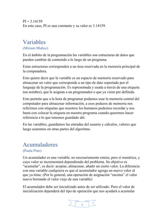 4
PI = 3.14159
En este caso, PI es una constante y su valor es 3.14159.
Variables
(Miriam Muñoz)
En el ámbito de la programación las variables son estructuras de datos que
pueden cambiar de contenido a lo largo de un programa.
Estas estructuras corresponden a un área reservada en la memoria principal de
la computadora.
Esto quiere decir que la variable es un espacio de memoria reservado para
almacenar un valor que corresponde a un tipo de dato soportado por el
lenguaje de la programación. Es representada y usada a través de una etiqueta
(un nombre), que le asignan a un programador o que ya viene pre definida.
Esto permite que a la hora de programar podamos usar la memoria central del
computador para almacenar información, a esos pedazos de memoria nos
referimos con etiquetas que nosotros los humanos podemos recordar y nos
basta con colocar la etiqueta en nuestro programa cuando queremos hacer
referencia a lo que tenemos guardado ahí.
En las variables, guardamos las entradas del usuario y cálculos, valores que
luego usaremos en otras partes del algoritmo.
Acumuladores
(Paula Pino)
Un acumulador es una variable, no necesariamente entera, pero sí numérica, y
cuyo valor se incrementará dependiendo del problema. Su objetivo es
“acumular”, es decir: acopiar, almacenar, añadir un cierto valor. La diferencia
con una variable cualquiera es que el acumulador agrega un nuevo valor al
que ya tiene. (Por lo general, una operación de asignación “encima” el valor
nuevo borrando el valor viejo de una variable)
El acumulador debe ser inicializado antes de ser utilizado. Pero el valor de
inicialización dependerá del tipo de operación que nos ayudará a acumular
 