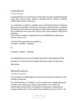 6
Contadores
(Valeria Giraldo)
La programación es una creación de instrucciones que uña computadora puede
seguir para realizar tareas. Algunos conceptos básicos incluyen variables,
condicionales, bucles y funciones.
Los contadores se refieren a variables que se utilizan para llevar la cuenta de
algo como, por ejemplo, el número de veces que se repite un bucle o el número
de elementos en una lista. Los contadores son útiles para realizar un seguimiento
de la cantidad de veces que ocurre cierto evento o para controlar el flujo de un
programa.
Una variable contadora en algoritmos lleva la contabilidad de repeticiones,
eventos, accesos, etc…
La forma básica general de un contador es:
Contador= contador + constante
O
Contador= contador – constante
Lo importante acá es que en el contador incrementa o decrementa de forma
constante. Los ciclos llevan un contador interno que mide el avance de las
repeticiones.
Identificadores
(Yiddian Hernández)
En tecnología, los identificadores son únicos para diferenciar elementos como
variables y funciones.
Los "identificadores" o "símbolos" son los nombres que se proporcionan para
variables, tipos, funciones y etiquetas del programa. Los nombres de
identificadores deben diferir en ortografía y mayúsculas y minúsculas de
cualquier palabra clave. No se puede utilizar palabras clave (ya sea de C o de
 