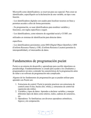 7
Microsoft) como identificadores; se reservan para uso especial. Para crear un
identificador, especifíquelo en la declaración de una variable, un tipo o una
función.
- Los identificadores digitales son usados para localizar recursos en línea y
permiten acceder a ellos de forma persistente.
- En programación, se usan identificadores para nombrar variables y
funciones, con reglas específicas a seguir.
- Los identificadores, como números de seguridad social y CUSIP, son
utilizados en sistemas de identificación para detectar datos
específicos.
- Los identificadores persistentes como DOI (Digital Object Identifier), URN
(Uniform Resource Name) y URL (Uniform Resource Locator) permiten la
interoperabilidad y el intercambio de datos.
Fundamentos de programación pseint
Pseint es un entorno de desarrollo y aprendizaje para escribir algoritmos en
pseudocódigo. Fundamentalmente es creado para ayudar a los estudiantes y
programadores novatos a entender las características de la programación antes
de saltar a un software de programación más complicado.
Algunos de los fundamentos de programación que se pueden utilizar para
aprender con Pseint son:
1. Estructuras de control: Pseint te permite practicar con estructuras de
control como if-else, bucles (for, while), y estructuras de control de
repetición (do-while).
2. Variables y tipos de datos: Aprendes a declarar variables y manejar
diferentes tipos de datos como enteros, reales, cadenas de caracteres,
etc.
3. Operadores: Te familiarizas con diversos operadores aritméticos,
lógicos y de comparación.
 