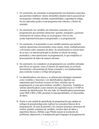 9
1. En conclusión, las constantes en programación son elementos esenciales
que permiten establecer valores inmutables durante toda la ejecución de
un programa y brindan claridad, mantenibilidad y seguridad al código.
Su uso adecuado ayuda a crear programas más robustos y fáciles de
entender.
2. En conclusión, las variables son elementos esenciales en la
programación que permiten almacenar/ guardar, manipular y gestionar
información de manera eficaz en un programa. Esto es una
ayuda importantísima para el programador y su programación.
3. En conclusión, el acumulador es una variable numérica que permite
realizar operaciones incrementales como sumas, restas, multiplicaciones
o divisiones sobre conjuntos de datos. Su inicialización es crucial antes
de su uso y su función principal es facilitar el cálculo de totales,
promedios y otras operaciones en programación, lo que simplifica el
procesamiento de datos de manera eficiente.
4. En conclusión, los contadores en programación son variables utilizadas
para llevar un registro, como el número de repeticiones en un bucle.
Incrementan o decrementan de forma constante y son fundamentales
para controlar eventos o el flujo del programa.
5. los identificadores son únicos y se utilizan para distinguir elementos
como variables y funciones. Los identificadores digitales son
importantes para localizar recursos en línea, mientras que en
programación se usan para nombrar variables y funciones. También se
utilizan identificadores como números de seguridad social y CUSIP en
sistemas de identificación. Por otro lado, los identificadores persistentes
como DOI, URN y URL permiten la interoperabilidad y el intercambio
de datos.
6. Pseint es una unidad de aprendizaje de programación que adopta un
enfoque de pseudocódigo para explicar los conceptos básicos de la
programación. Se trata de permitir a los usuarios practicar estructuras de
control, grandes conjuntos de variables, muchos tipos de datos y
algoritmos básicos. Debido a que PSeInt mejora la resolución de
problemas, depuración y la preparación para lenguajes de programación
 