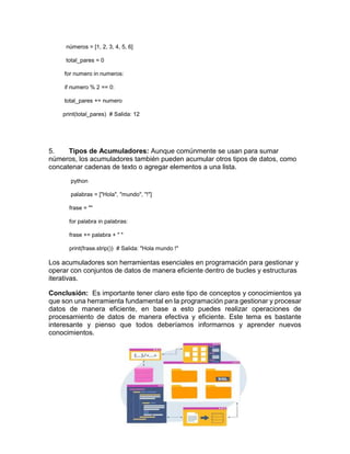 números = [1, 2, 3, 4, 5, 6]
total_pares = 0
for numero in numeros:
if numero % 2 == 0:
total_pares += numero
print(total_pares) # Salida: 12
5. Tipos de Acumuladores: Aunque comúnmente se usan para sumar
números, los acumuladores también pueden acumular otros tipos de datos, como
concatenar cadenas de texto o agregar elementos a una lista.
python
palabras = ["Hola", "mundo", "!"]
frase = ""
for palabra in palabras:
frase += palabra + " "
print(frase.strip()) # Salida: "Hola mundo !"
Los acumuladores son herramientas esenciales en programación para gestionar y
operar con conjuntos de datos de manera eficiente dentro de bucles y estructuras
iterativas.
Conclusión: Es importante tener claro este tipo de conceptos y conocimientos ya
que son una herramienta fundamental en la programación para gestionar y procesar
datos de manera eficiente, en base a esto puedes realizar operaciones de
procesamiento de datos de manera efectiva y eficiente. Este tema es bastante
interesante y pienso que todos deberíamos informarnos y aprender nuevos
conocimientos.
 