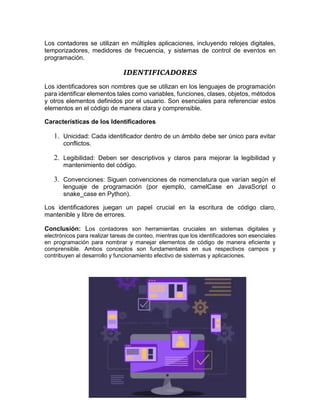 Los contadores se utilizan en múltiples aplicaciones, incluyendo relojes digitales,
temporizadores, medidores de frecuencia, y sistemas de control de eventos en
programación.
IDENTIFICADORES
Los identificadores son nombres que se utilizan en los lenguajes de programación
para identificar elementos tales como variables, funciones, clases, objetos, métodos
y otros elementos definidos por el usuario. Son esenciales para referenciar estos
elementos en el código de manera clara y comprensible.
Características de los Identificadores
1. Unicidad: Cada identificador dentro de un ámbito debe ser único para evitar
conflictos.
2. Legibilidad: Deben ser descriptivos y claros para mejorar la legibilidad y
mantenimiento del código.
3. Convenciones: Siguen convenciones de nomenclatura que varían según el
lenguaje de programación (por ejemplo, camelCase en JavaScript o
snake_case en Python).
Los identificadores juegan un papel crucial en la escritura de código claro,
mantenible y libre de errores.
Conclusión: Los contadores son herramientas cruciales en sistemas digitales y
electrónicos para realizar tareas de conteo, mientras que los identificadores son esenciales
en programación para nombrar y manejar elementos de código de manera eficiente y
comprensible. Ambos conceptos son fundamentales en sus respectivos campos y
contribuyen al desarrollo y funcionamiento efectivo de sistemas y aplicaciones.
 