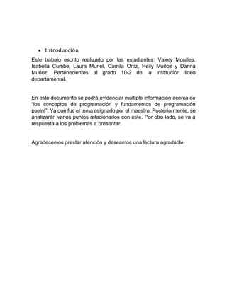  Introducción
Este trabajo escrito realizado por las estudiantes: Valery Morales,
Isabella Cumbe, Laura Muriel, Camila Ortiz, Heily Muñoz y Danna
Muñoz. Pertenecientes al grado 10-2 de la institución liceo
departamental.
En este documento se podrá evidenciar múltiple información acerca de
“los conceptos de programación y fundamentos de programación
pseint”. Ya que fue el tema asignado por el maestro. Posteriormente, se
analizarán varios puntos relacionados con este. Por otro lado, se va a
respuesta a los problemas a presentar.
Agradecemos prestar atención y deseamos una lectura agradable.
 