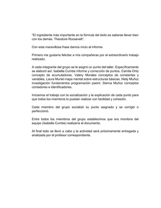 “El ingrediente más importante en la fórmula del éxito es saberse llevar bien
con los demás. Theodore Roosevelt”.
Con esta maravillosa frase damos inicio al informe.
Primero me gustaría felicitar a mis compañeras por el extraordinario trabajo
realizado.
A cada integrante del grupo se le asignó un punto del taller. Específicamente
se elaboró así: Isabella Cumbe informe y corrección de puntos, Camila Ortiz
concepto de acumuladores, Valery Morales conceptos de constantes y
variables, Laura Muriel mapa mental sobre estructuras básicas, Heily Muñoz
investigación fundamentos programación pseint, Danna Muñoz conceptos
contadores e identificadores.
Iniciamos el trabajo con la socialización y la explicación de cada punto para
que todos los miembros lo puedan realizar con facilidad y cohesión.
Cada miembro del grupo socializó su punto asignado y se corrigió o
perfeccionó.
Entre todos los miembros del grupo establecimos que era monitora del
equipo (Isabella Cumbe) realizaría el documento.
Al final todo se llevó a cabo y la actividad será próximamente entregada y
analizada por el profesor correspondiente.
 