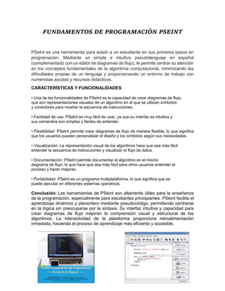 FUNDAMENTOS DE PROGRAMACIÓN PSEINT
PSeInt es una herramienta para asistir a un estudiante en sus primeros pasos en
programación. Mediante un simple e intuitivo pseudolenguaje en español
(complementado con un editor de diagramas de flujo), le permite centrar su atención
en los conceptos fundamentales de la algoritmia computacional, minimizando las
dificultades propias de un lenguaje y proporcionando un entorno de trabajo con
numerosas ayudas y recursos didácticos.
CARACTERÍSTICAS Y FUNCIONALIDADES
• Una de las funcionalidades de PSeInt es la capacidad de crear diagramas de flujo,
que son representaciones visuales de un algoritmo en el que se utilizan símbolos
y conectores para mostrar la secuencia de instrucciones.
• Facilidad de uso: PSeInt es muy fácil de usar, ya que su interfaz es intuitiva y
sus comandos son simples y fáciles de entender.
• Flexibilidad: PSeInt permite crear diagramas de flujo de manera flexible, lo que significa
que los usuarios pueden personalizar el diseño y los símbolos según sus necesidades.
• Visualización: La representación visual de los algoritmos hace que sea más fácil
entender la secuencia de instrucciones y visualizar el flujo de datos.
• Documentación: PSeInt permite documentar el algoritmo en el mismo
diagrama de flujo, lo que hace que sea más fácil para otros usuarios entender el
proceso y hacer mejoras.
• Portabilidad: PSeInt es un programa multiplataforma, lo que significa que se
puede ejecutar en diferentes sistemas operativos.
Conclusión: Las herramientas de PSeint son altamente útiles para la enseñanza
de la programación, especialmente para estudiantes principiantes. PSeint facilita el
aprendizaje dinámico y placentero mediante pseudocódigo, permitiendo centrarse
en la lógica sin preocuparse por la sintaxis. Su interfaz intuitiva y capacidad para
crear diagramas de flujo mejoran la comprensión visual y estructural de los
algoritmos. La interactividad de la plataforma proporciona retroalimentación
inmediata, haciendo el proceso de aprendizaje más eficiente y accesible.
 