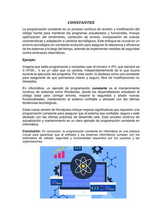 CONSTANTES
La programación constante es un proceso continuo de revisión y modificación del
código fuente para mantener los programas actualizados y funcionales. Incluye
optimización del rendimiento, corrección de errores, incorporación de nuevas
características y adaptación a cambios tecnológicos. Este enfoque es crucial en un
entorno tecnológico en constante evolución para asegurar la relevancia y eficiencia
de los sistemas a lo largo del tiempo, además de implementar medidas de seguridad
contra amenazas cibernéticas.
Ejemplo:
Imagina que estás programando y necesitas usar el número π (Pi), que siempre es
3.14159... π es un valor que no cambia, independientemente de lo que ocurra
durante la ejecución del programa. Por esta razón, lo declaras como una constante
para asegurarte de que permanece intacto y seguro, libre de modificaciones no
deseadas.
En informática, un ejemplo de programación constante es el mantenimiento
continuo de sistemas como Wordpress, donde los desarrolladores actualizan el
código base para corregir errores, mejorar la seguridad y añadir nuevas
funcionalidades, manteniendo el sistema confiable y alineado con las últimas
tendencias tecnológicas.
Cada nueva versión de Wordpress incluye mejoras significativas que requieren una
programación constante para asegurar que el sistema sea confiable, seguro y esté
alineado con las últimas prácticas de desarrollo web. Este proceso continuo de
actualización y mantenimiento es un claro ejemplo de programación constante en
informática.
Conclusión: En conclusión, la programación constante en informática es una práctica
crucial para garantizar que el software y los sistemas informáticos cumplan con los
estándares de calidad, seguridad y funcionalidad requeridos por los usuarios y las
organizaciones.
 