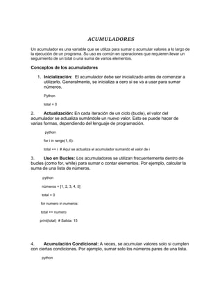 ACUMULADORES
Un acumulador es una variable que se utiliza para sumar o acumular valores a lo largo de
la ejecución de un programa. Su uso es común en operaciones que requieren llevar un
seguimiento de un total o una suma de varios elementos.
Conceptos de los acumuladores
1. Inicialización: El acumulador debe ser inicializado antes de comenzar a
utilizarlo. Generalmente, se inicializa a cero si se va a usar para sumar
números.
Python
total = 0
2. Actualización: En cada iteración de un ciclo (bucle), el valor del
acumulador se actualiza sumándole un nuevo valor. Esto se puede hacer de
varias formas, dependiendo del lenguaje de programación.
python
for i in range(1, 6):
total += i # Aquí se actualiza el acumulador sumando el valor de i
3. Uso en Bucles: Los acumuladores se utilizan frecuentemente dentro de
bucles (como for, while) para sumar o contar elementos. Por ejemplo, calcular la
suma de una lista de números.
python
números = [1, 2, 3, 4, 5]
total = 0
for numero in numeros:
total += numero
print(total) # Salida: 15
4. Acumulación Condicional: A veces, se acumulan valores solo si cumplen
con ciertas condiciones. Por ejemplo, sumar solo los números pares de una lista.
python
 