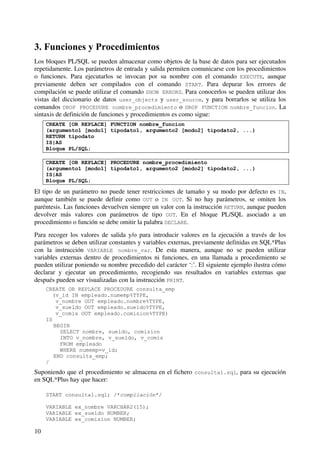 10
3. Funciones y Procedimientos
Los bloques PL/SQL se pueden almacenar como objetos de la base de datos para ser ejecutados
repetidamente. Los parámetros de entrada y salida permiten comunicarse con los procedimientos
o funciones. Para ejecutarlos se invocan por su nombre con el comando EXECUTE, aunque
previamente deben ser compilados con el comando START. Para depurar los errores de
compilación se puede utilizar el comando SHOW ERRORS. Para conocerlos se pueden utilizar dos
vistas del diccionario de datos user_objects y user_source, y para borrarlos se utiliza los
comandos DROP PROCEDURE nombre_procedimiento o DROP FUNCTION nombre_funcion. La
sintaxis de definición de funciones y procedimientos es como sigue:
CREATE [OR REPLACE] FUNCTION nombre_funcion
(argumento1 [modo1] tipodato1, argumento2 [modo2] tipodato2, ...)
RETURN tipodato
IS|AS
Bloque PL/SQL;
CREATE [OR REPLACE] PROCEDURE nombre_procedimiento
(argumento1 [modo1] tipodato1, argumento2 [modo2] tipodato2, ...)
IS|AS
Bloque PL/SQL;
El tipo de un parámetro no puede tener restricciones de tamaño y su modo por defecto es IN,
aunque también se puede definir como OUT o IN OUT. Si no hay parámetros, se omiten los
paréntesis. Las funciones devuelven siempre un valor con la instrucción RETURN, aunque pueden
devolver más valores con parámetros de tipo OUT. En el bloque PL/SQL asociado a un
procedimiento o función se debe omitir la palabra DECLARE.
Para recoger los valores de salida y/o para introducir valores en la ejecución a través de los
parámetros se deben utilizar constantes y variables externas, previamente definidas en SQL*Plus
con la instrucción VARIABLE nombre_var. De esta manera, aunque no se pueden utilizar
variables externas dentro de procedimientos ni funciones, en una llamada a procedimiento se
pueden utilizar poniendo su nombre precedido del carácter ‘:’. El siguiente ejemplo ilustra cómo
declarar y ejecutar un procedimiento, recogiendo sus resultados en variables externas que
después pueden ser visualizadas con la instrucción PRINT.
CREATE OR REPLACE PROCEDURE consulta_emp
(v_id IN empleado.numemp%TYPE,
v_nombre OUT empleado.nombre%TYPE,
v_sueldo OUT empleado.sueldo%TYPE,
v_comis OUT empleado.comision%TYPE)
IS
BEGIN
SELECT nombre, sueldo, comision
INTO v_nombre, v_sueldo, v_comis
FROM empleado
WHERE numemp=v_id;
END consulta_emp;
/
Suponiendo que el procedimiento se almacena en el fichero consulta1.sql, para su ejecución
en SQL*Plus hay que hacer:
START consulta1.sql; /*compilación*/
VARIABLE ex_nombre VARCHAR2(15);
VARIABLE ex_sueldo NUMBER;
VARIABLE ex_comision NUMBER;
 