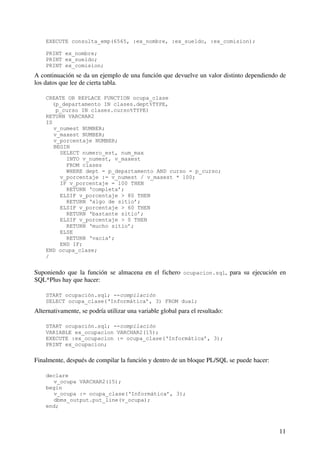11
EXECUTE consulta_emp(6565, :ex_nombre, :ex_sueldo, :ex_comision);
PRINT ex_nombre;
PRINT ex_sueldo;
PRINT ex_comision;
A continuación se da un ejemplo de una función que devuelve un valor distinto dependiendo de
los datos que lee de cierta tabla.
CREATE OR REPLACE FUNCTION ocupa_clase
(p_departamento IN clases.dept%TYPE,
p_curso IN clases.curso%TYPE)
RETURN VARCHAR2
IS
v_numest NUMBER;
v_maxest NUMBER;
v_porcentaje NUMBER;
BEGIN
SELECT numero_est, num_max
INTO v_numest, v_maxest
FROM clases
WHERE dept = p_departamento AND curso = p_curso;
v_porcentaje := v_numest / v_maxest * 100;
IF v_porcentaje = 100 THEN
RETURN ‘completa’;
ELSIF v_porcentaje > 80 THEN
RETURN ‘algo de sitio’;
ELSIF v_porcentaje > 60 THEN
RETURN ‘bastante sitio’;
ELSIF v_porcentaje > 0 THEN
RETURN ‘mucho sitio’;
ELSE
RETURN ‘vacia’;
END IF;
END ocupa_clase;
/
Suponiendo que la función se almacena en el fichero ocupacion.sql, para su ejecución en
SQL*Plus hay que hacer:
START ocupación.sql; --compilación
SELECT ocupa_clase(‘Informática’, 3) FROM dual;
Alternativamente, se podría utilizar una variable global para el resultado:
START ocupación.sql; --compilación
VARIABLE ex_ocupacion VARCHAR2(15);
EXECUTE :ex_ocupacion := ocupa_clase(‘Informática’, 3);
PRINT ex_ocupacion;
Finalmente, después de compilar la función y dentro de un bloque PL/SQL se puede hacer:
declare
v_ocupa VARCHAR2(15);
begin
v_ocupa := ocupa_clase(‘Informática’, 3);
dbms_output.put_line(v_ocupa);
end;
 