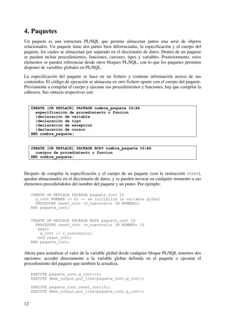 12
4. Paquetes
Un paquete es una estructura PL/SQL que permite almacenar juntos una serie de objetos
relacionados. Un paquete tiene dos partes bien diferenciadas, la especificación y el cuerpo del
paquete, los cuales se almacenan por separado en el diccionario de datos. Dentro de un paquete
se pueden incluir procedimientos, funciones, cursores, tipos y variables. Posteriormente, estos
elementos se pueden referenciar desde otros bloques PL/SQL, con lo que los paquetes permiten
disponer de variables globales en PL/SQL.
La especificación del paquete se hace en un fichero y contiene información acerca de sus
contenidos. El código de ejecución se almacena en otro fichero aparte con el cuerpo del paquete.
Previamente a compilar el cuerpo y ejecutar sus procedimientos y funciones, hay que compilar la
cabecera. Sus sintaxis respectivas son:
CREATE [OR REPLACE] PACKAGE nombre_paquete IS|AS
especificación de procedimiento o funcion
|declaración de variable
|declaración de tipo
|declaración de excepcion
|declaración de cursor
END nombre_paquete;
CREATE [OR REPLACE] PACKAGE BODY nombre_paquete IS|AS
cuerpos de procedimiento o funcion
END nombre_paquete;
Después de compilar la especificación y el cuerpo de un paquete (con la instrucción START),
quedan almacenados en el diccionario de datos, y se pueden invocar en cualquier momento a sus
elementos precediéndolos del nombre del paquete y un punto. Por ejemplo:
CREATE OR REPLACE PACKAGE paquete_cont IS
g_cont NUMBER := 0; -- se inicializa la variable global
PROCEDURE reset_cont (v_nuevovalor IN NUMBER);
END paquete_cont;
CREATE OR REPLACE PACKAGE BODY paquete_cont IS
PROCEDURE reset_cont (v_nuevovalor IN NUMBER) IS
begin
g_cont := v_nuevovalor;
end reset_cont;
END paquete_cont;
Ahora para actualizar el valor de la variable global desde cualquier bloque PL/SQL tenemos dos
opciones: acceder directamente a la variable globar definida en el paquete o ejecutar el
procedimiento del paquete que tambien la actualiza.
EXECUTE paquete_cont.g_cont:=5;
EXECUTE dbms_output.put_line(paquete_cont.g_cont);
EXECUTE paquete_cont.reset_cont(5);
EXECUTE dbms_output.put_line(paquete_cont.g_cont);
 