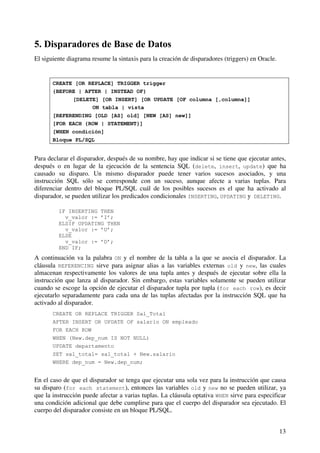 13
5. Disparadores de Base de Datos
El siguiente diagrama resume la sintaxis para la creación de disparadores (triggers) en Oracle.
CREATE [OR REPLACE] TRIGGER trigger
{BEFORE | AFTER | INSTEAD OF}
[DELETE] [OR INSERT] [OR UPDATE [OF columna [,columna]]
ON tabla | vista
[REFERENDING [OLD [AS] old] [NEW [AS] new]]
[FOR EACH {ROW | STATEMENT}]
[WHEN condición]
Bloque PL/SQL
Para declarar el disparador, después de su nombre, hay que indicar si se tiene que ejecutar antes,
después o en lugar de la ejecución de la sentencia SQL (delete, insert, update) que ha
causado su disparo. Un mismo disparador puede tener varios sucesos asociados, y una
instrucción SQL sólo se corresponde con un suceso, aunque afecte a varias tuplas. Para
diferenciar dentro del bloque PL/SQL cuál de los posibles sucesos es el que ha activado al
disparador, se pueden utilizar los predicados condicionales INSERTING, UPDATING y DELETING.
IF INSERTING THEN
v_valor := ’I’;
ELSIF UPDATING THEN
v_valor := ’U’;
ELSE
v_valor := ’D’;
END IF;
A continuación va la palabra ON y el nombre de la tabla a la que se asocia el disparador. La
cláusula REFERENCING sirve para asignar alias a las variables externas old y new, las cuales
almacenan respectivamente los valores de una tupla antes y después de ejecutar sobre ella la
instrucción que lanza al disparador. Sin embargo, estas variables solamente se pueden utilizar
cuando se escoge la opción de ejecutar el disparador tupla por tupla (for each row), es decir
ejecutarlo separadamente para cada una de las tuplas afectadas por la instrucción SQL que ha
activado al disparador.
CREATE OR REPLACE TRIGGER Sal_Total
AFTER INSERT OR UPDATE OF salario ON empleado
FOR EACH ROW
WHEN (New.dep_num IS NOT NULL)
UPDATE departamento
SET sal_total= sal_total + New.salario
WHERE dep_num = New.dep_num;
En el caso de que el disparador se tenga que ejecutar una sola vez para la instrucción que causa
su disparo (for each statement), entonces las variables old y new no se pueden utilizar, ya
que la instrucción puede afectar a varias tuplas. La cláusula optativa WHEN sirve para especificar
una condición adicional que debe cumplirse para que el cuerpo del disparador sea ejecutado. El
cuerpo del disparador consiste en un bloque PL/SQL.
 
