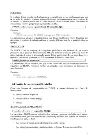 3
CURSORES
El resultado de una consulta puede almacenarse en variables, en las que se almacenan cada una
de las tuplas del resultado, o bien en una variable de tupla que sea compatible con el resultado de
la consulta. Si aparece más de una fila como resultado de una consulta, resulta conveniente la
utilización de cursores que permiten recorrer todas sus filas.
CURSOR nombre_cursor [parámetros] IS consulta_SQL;
Ejemplos:
DECLARE
CURSOR emp_cursor IS SELECT empno,ename FROM empleados;
Los parámetros de un cursor se pueden utilizar para definir variables con valores de entrada que
determinen el resultado de cada ejecución de la consulta SQL asociada. En la sección 1.4 hay un
ejemplo.
EXCEPCIONES
En PL/SQL existe un conjunto de excepciones predefinidas que informan de los errores
producidos en la ejecución de las sentencias SQL por parte del sistema de gestión de bases de
datos. Además de éstas, el programador puede definir excepciones de uso específico, cuyo
control es enteramente gestionado por él. La manera de definirlas es como sigue:
nombre_excepción EXCEPTION;
Las excepciones no son variables sino que su utilización debe realizarse mediante sentencias
específicas de PL/SQL. Tampoco pueden ser utilizadas como argumentos en funciones ni
procedimientos.
Ejemplos:
DECLARE
demasiados_empleados EXCEPTION;
1.2.2 Sección de Instrucciones Ejecutables
Como todo lenguaje de programación, en PL/SQL se pueden distinguir tres clases de
instrucciones:
• Instrucciones de asignación
• Instrucciones de control de flujo
• Bucles
INSTRUCCIONES DE ASIGNACION
variable_objetivo := expresión_PL/SQL;
Las expresiones PL/SQL pueden incluir literales, variables y constantes definidas en el bloque,
así como funciones aplicadas sobre literales, constantes y variables. Los literales son similares a
los utilizados en SQL, es decir,
• Las cadenas de caracteres se delimitan por la comilla simple.
• Los números reales pueden especificarse tanto en formato decimal como científico.
 