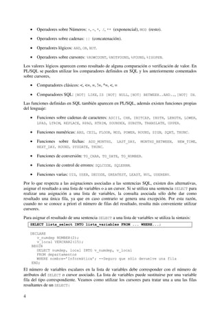 4
• Operadores sobre Números: +, -, *, /, ** (exponencial), MOD (resto).
• Operadores sobre cadenas: || (concatenación).
• Operadores lógicos: AND, OR, NOT.
• Operadores sobre cursores: %ROWCOUNT, %NOTFOUND, %FOUND, %ISOPEN.
Los valores lógicos aparecen como resultado de alguna comparación o verificación de valor. En
PL/SQL se pueden utilizar los comparadores definidos en SQL y los anteriormente comentados
sobre cursores,
• Comparadores clásicos: <, <=, =, !=, ^=, <, =
• Comparadores SQL: [NOT] LIKE, IS [NOT] NULL, [NOT] BETWEEN..AND.., [NOT] IN.
Las funciones definidas en SQL también aparecen en PL/SQL, además existen funciones propias
del lenguaje:
• Funciones sobre cadenas de caracteres: ASCII, CHR, INITCAP, INSTR, LENGTH, LOWER,
LPAD, LTRIM, REPLACE, RPAD, RTRIM, SOUNDEX, SUBSTR, TRANSLATE, UPPER.
• Funciones numéricas: ABS, CEIL, FLOOR, MOD, POWER, ROUND, SIGN, SQRT, TRUNC.
• Funciones sobre fechas: ADD_MONTHS, LAST_DAY, MONTHS_BETWEEN, NEW_TIME,
NEXT_DAY, ROUND, SYSDATE, TRUNC.
• Funciones de conversión: TO_CHAR, TO_DATE, TO_NUMBER.
• Funciones de control de errores: SQLCODE, SQLERRM.
• Funciones varias: UID, USER, DECODE, GREATEST, LEAST, NVL, USERENV.
Por lo que respecta a las asignaciones asociadas a las sentencias SQL, existen dos alternativas,
asignar el resultado a una lista de variables o a un cursor. Si se utiliza una sentencia SELECT para
realizar una asignación a una lista de variables, la consulta asociada sólo debe dar como
resultado una única fila, ya que en caso contrario se genera una excepción. Por esta razón,
cuando no se conoce a priori el número de filas del resultado, resulta más conveniente utilizar
cursores.
Para asignar el resultado de una sentencia SELECT a una lista de variables se utiliza la sintaxis:
SELECT lista_select INTO lista_variables FROM ... WHERE...;
DECLARE
v_numdep NUMBER(2);
v_local VERCHAR2(15);
BEGIN
SELECT numdep, local INTO v_numdep, v_local
FROM departamentos
WHERE nombre=’Informática’; --Seguro que sólo devuelve una fila
END;
El número de variables escalares en la lista de variables debe corresponder con el número de
atributos del SELECT o cursor asociado. La lista de variables puede sustituirse por una variable
fila del tipo correspondiente. Veamos como utilizar los cursores para tratar una a una las filas
resultantes de un SELECT:
 