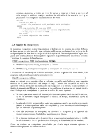 6
asociada. Asimismo, se realiza un OPEN del cursor al entrar en el bucle y un CLOSE al
salir, aunque la salida se produjera mediante la utilización de la sentencia EXIT, y se
produce un FETCH implícito en cada iteración del bucle.
DECLARE
CURSOR cur_emp IS
SELECT num_empleado, nomb_empleado FROM empleado;
BEGIN
FOR emp_registro IN cur_emp LOOP
-- Apertura y declaración del cursor ímplitamente
IF emp_registro.edad>30 THEN ...
END LOOP;
-- Cierre ímplicito del cursor
END;
1.2.3 Sección de Excepciones
El manejo de excepciones es muy importante en el diálogo con los sistemas de gestión de bases
de datos, ya que permite responder ante cualquier problema que pueda ocurrir en la ejecución de
cualquier operación. Por defecto, la ejecución de la aplicación finaliza al presentarse algún error
grave, pero con la definición de manejadores específicos es posible realizar una serie de acciones
y continuar la ejecución de la aplicación.
WHEN excepciones THEN instrucciones_PL/SQL;
• Donde excepciones: excep_múltiples | OTHERS
• Donde excep_múltiples: excepción | excepción OR excep_múltiples
La activación de una excepción la realiza el sistema, cuando se produce un error interno, o el
programa mediante utilización de la sentencia RAISE:
RAISE excepción_válida;
donde se entiende por excepción válida a cualquier excepción predefinida o a una excepción
definida en la parte declarativa del bloque PL/SQL. Cuando una excepción se activa, la
ejecución continúa en la parte de manejadores de excepciones si la hubiera, en caso contrario se
finaliza la ejecución del bloque y se mantiene la excepción por si tuviera que ser tratada en otro
nivel. En la parte de manejadores, la ejecución se realiza del modo siguiente:
• Se busca, por orden secuencial, un manejador que corresponda con la excepción activada,
si no se encuentra ningún manejador se finaliza el bloque, manteniendo activa la
excepción.
• La cláusula OTHERS corresponde a todas las excepciones, por lo que resulta conveniente
ponerla si se desea gestionar todas las excepciones, y poner su manejador el último para
que los anteriores se puedan ejecutar.
• Una vez encontrado el manejador, se desactiva la excepción y se ejecutan las
instrucciones asociadas, finalizándose a continuación el bloque.
• Si se deseara mantener activa la excepción, o se desea activar cualquier otra, es posible
incluir la sentencia RAISE que finalizaría el bloque y activaría la excepción asociada.
Existe un conjunto de excepciones predefinidas por Oracle cuyos nombres aparecen a
continuación agrupados por su funcionalidad.
 