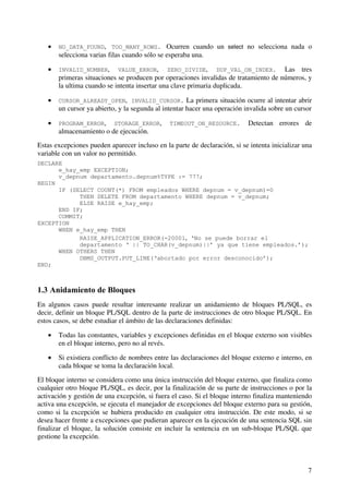 7
• NO_DATA_FOUND, TOO_MANY_ROWS. Ocurren cuando un select no selecciona nada o
selecciona varias filas cuando sólo se esperaba una.
• INVALID_NUMBER, VALUE_ERROR, ZERO_DIVIDE, DUP_VAL_ON_INDEX. Las tres
primeras situaciones se producen por operaciones invalidas de tratamiento de números, y
la ultima cuando se intenta insertar una clave primaria duplicada.
• CURSOR_ALREADY_OPEN, INVALID_CURSOR. La primera situación ocurre al intentar abrir
un cursor ya abierto, y la segunda al intentar hacer una operación invalida sobre un cursor
• PROGRAM_ERROR, STORAGE_ERROR, TIMEOUT_ON_RESOURCE. Detectan errores de
almacenamiento o de ejecución.
Estas excepciones pueden aparecer incluso en la parte de declaración, si se intenta inicializar una
variable con un valor no permitido.
DECLARE
e_hay_emp EXCEPTION;
v_depnum departamento.depnum%TYPE := 777;
BEGIN
IF (SELECT COUNT(*) FROM empleados WHERE depnum = v_depnum)=0
THEN DELETE FROM departamento WHERE depnum = v_depnum;
ELSE RAISE e_hay_emp;
END IF;
COMMIT;
EXCEPTION
WHEN e_hay_emp THEN
RAISE_APPLICATION_ERROR(-20001, ‘No se puede borrar el
departamento ‘ || TO_CHAR(v_depnum)||’ ya que tiene empleados.’);
WHEN OTHERS THEN
DBMS_OUTPUT.PUT_LINE(‘abortado por error desconocido’);
END;
1.3 Anidamiento de Bloques
En algunos casos puede resultar interesante realizar un anidamiento de bloques PL/SQL, es
decir, definir un bloque PL/SQL dentro de la parte de instrucciones de otro bloque PL/SQL. En
estos casos, se debe estudiar el ámbito de las declaraciones definidas:
• Todas las constantes, variables y excepciones definidas en el bloque externo son visibles
en el bloque interno, pero no al revés.
• Si existiera conflicto de nombres entre las declaraciones del bloque externo e interno, en
cada bloque se toma la declaración local.
El bloque interno se considera como una única instrucción del bloque externo, que finaliza como
cualquier otro bloque PL/SQL, es decir, por la finalización de su parte de instrucciones o por la
activación y gestión de una excepción, si fuera el caso. Si el bloque interno finaliza manteniendo
activa una excepción, se ejecuta el manejador de excepciones del bloque externo para su gestión,
como si la excepción se hubiera producido en cualquier otra instrucción. De este modo, si se
desea hacer frente a excepciones que pudieran aparecer en la ejecución de una sentencia SQL sin
finalizar el bloque, la solución consiste en incluir la sentencia en un sub-bloque PL/SQL que
gestione la excepción.
 