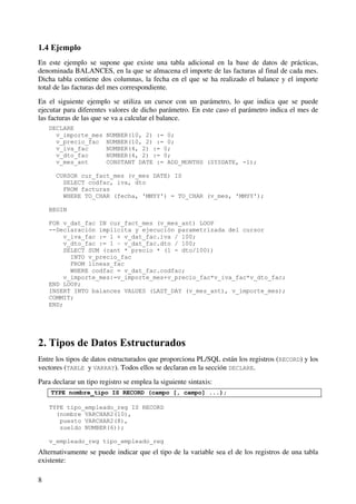 8
1.4 Ejemplo
En este ejemplo se supone que existe una tabla adicional en la base de datos de prácticas,
denominada BALANCES, en la que se almacena el importe de las facturas al final de cada mes.
Dicha tabla contiene dos columnas, la fecha en el que se ha realizado el balance y el importe
total de las facturas del mes correspondiente.
En el siguiente ejemplo se utiliza un cursor con un parámetro, lo que indica que se puede
ejecutar para diferentes valores de dicho parámetro. En este caso el parámetro indica el mes de
las facturas de las que se va a calcular el balance.
DECLARE
v_importe_mes NUMBER(10, 2) := 0;
v_precio_fac NUMBER(10, 2) := 0;
v_iva_fac NUMBER(4, 2) := 0;
v_dto_fac NUMBER(4, 2) := 0;
v_mes_ant CONSTANT DATE := ADD_MONTHS (SYSDATE, -1);
CURSOR cur_fact_mes (v_mes DATE) IS
SELECT codfac, iva, dto
FROM facturas
WHERE TO_CHAR (fecha, 'MMYY') = TO_CHAR (v_mes, 'MMYY');
BEGIN
FOR v_dat_fac IN cur_fact_mes (v_mes_ant) LOOP
--Declaración ímplicita y ejecución parametrizada del cursor
v_iva_fac := 1 + v_dat_fac.iva / 100;
v_dto_fac := 1 – v_dat_fac.dto / 100;
SELECT SUM (cant * precio * (1 - dto/100))
INTO v_precio_fac
FROM lineas_fac
WHERE codfac = v_dat_fac.codfac;
v_importe_mes:=v_importe_mes+v_precio_fac*v_iva_fac*v_dto_fac;
END LOOP;
INSERT INTO balances VALUES (LAST_DAY (v_mes_ant), v_importe_mes);
COMMIT;
END;
2. Tipos de Datos Estructurados
Entre los tipos de datos estructurados que proporciona PL/SQL están los registros (RECORD) y los
vectores (TABLE y VARRAY). Todos ellos se declaran en la sección DECLARE.
Para declarar un tipo registro se emplea la siguiente sintaxis:
TYPE nombre_tipo IS RECORD (campo [, campo] ...);
TYPE tipo_empleado_reg IS RECORD
(nombre VARCHAR2(10),
puesto VARCHAR2(8),
sueldo NUMBER(6));
v_empleado_reg tipo_empleado_reg
Alternativamente se puede indicar que el tipo de la variable sea el de los registros de una tabla
existente:
 