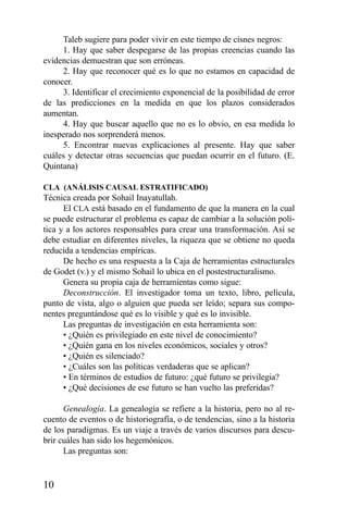10
Taleb sugiere para poder vivir en este tiempo de cisnes negros:
1. Hay que saber despegarse de las propias creencias cuando las
evidencias demuestran que son erróneas.
2. Hay que reconocer qué es lo que no estamos en capacidad de
conocer.
3. Identificar el crecimiento exponencial de la posibilidad de error
de las predicciones en la medida en que los plazos considerados
aumentan.
4. Hay que buscar aquello que no es lo obvio, en esa medida lo
inesperado nos sorprenderá menos.
5. Encontrar nuevas explicaciones al presente. Hay que saber
cuáles y detectar otras secuencias que puedan ocurrir en el futuro. (E.
Quintana)
CLA (ANÁLISIS CAUSAL ESTRATIFICADO)
Técnica creada por Sohail Inayatullah.
El CLA está basado en el fundamento de que la manera en la cual
se puede estructurar el problema es capaz de cambiar a la solución polí-
tica y a los actores responsables para crear una transformación. Así se
debe estudiar en diferentes niveles, la riqueza que se obtiene no queda
reducida a tendencias empíricas.
De hecho es una respuesta a la Caja de herramientas estructurales
de Godet (v.) y el mismo Sohail lo ubica en el postestructuralismo.
Genera su propia caja de herramientas como sigue:
Deconstrucción. El investigador toma un texto, libro, película,
punto de vista, algo o alguien que pueda ser leído; separa sus compo-
nentes preguntándose qué es lo visible y qué es lo invisible.
Las preguntas de investigación en esta herramienta son:
• ¿Quién es privilegiado en este nivel de conocimiento?
• ¿Quién gana en los niveles económicos, sociales y otros?
• ¿Quién es silenciado?
• ¿Cuáles son las políticas verdaderas que se aplican?
• En términos de estudios de futuro: ¿qué futuro se privilegia?
• ¿Qué decisiones de ese futuro se han vuelto las preferidas?
Genealogía. La genealogía se refiere a la historia, pero no al re-
cuento de eventos o de historiografía, o de tendencias, sino a la historia
de los paradigmas. Es un viaje a través de varios discursos para descu-
brir cuáles han sido los hegemónicos.
Las preguntas son:
 
