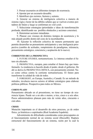 14
3. Pensar escenarios en diferentes tiempos de ocurrencia.
4. Apostar por un escenario deseable.
5. Identificar ejes rectores, factores y actores.
6. Generar un sistema de inteligencia colectiva a manera de
sistema vigía y lector de las débiles señales que se vuelven eventos por-
tadores de futuro y luego se conforman en wild cards.
7. Seleccionar estrategias (prioridades e ideas de transformación
profunda, identificando sus posibles obstáculos y acciones concretas).
8. Determinar acciones inmediatas.
9. Planear con visiones de distintos tiempos de ocurrencia y lo
más alejado posible dentro del cono de la incertidumbre.
10. Ejecutar la reflexión colectiva de manera permanente que
permita desarrollar un pensamiento anticipatorio y una inteligencia pros-
pectiva (cambio de actitudes, rompimiento de paradigmas, tolerancia,
pensamiento estratégico, conciencia y aceptación de lo nuevo).
CORRIENTES DE LA PROSPECTIVA
1. FUTURE STUDIES, norteamericana. Le interesa estudiar el fu-
turo sin afectarlo.
2. PROSPECTIVA, europea, para estudiar el futuro hay que trans-
formarlo. La tendencia es hacerlo desde el poder, desde el gobierno. De
ahí se deriva la PROSPECTIVA CRÍTICA, con pensamiento oriental. Na-
ce como crítica contra la corriente norteamericana. El futuro para
transformar la calidad de vida de todos.
3. FORESIGHT, en Europa, Australia y Canadá. Es un método de
métodos, involucra nuevos actores al debate estratégico para elaborar
políticas públicas. Prospectiva para todos en México.
CORTO PLAZO
Pensamiento ubicado en el presentismo, no tiene un tiempo de ocu-
rrencia lejano. Puede ser a un año o menos, a tres, cinco o a seis años.
Pocos administradores planean para más de veinte años, cincuenta o
cien años.
CRISIS
Mutación importante en el desarrollo de otros procesos, ya de orden
físico, ya históricos o espirituales (Real Academia Española).
Advenimiento de dificultades consideradas como preocupantes en
el funcionamiento normal de un sistema social (Decouflé). Ruptura
estructural del funcionamiento de un sistema, razón por la cual la
 