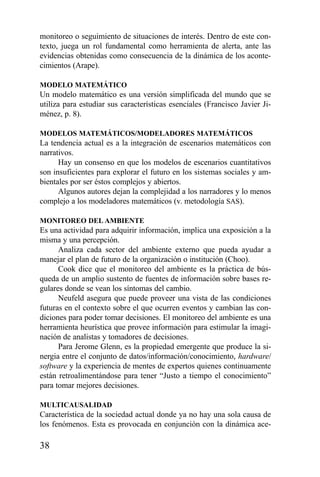 38
monitoreo o seguimiento de situaciones de interés. Dentro de este con-
texto, juega un rol fundamental como herramienta de alerta, ante las
evidencias obtenidas como consecuencia de la dinámica de los aconte-
cimientos (Arape).
MODELO MATEMÁTICO
Un modelo matemático es una versión simplificada del mundo que se
utiliza para estudiar sus características esenciales (Francisco Javier Ji-
ménez, p. 8).
MODELOS MATEMÁTICOS/MODELADORES MATEMÁTICOS
La tendencia actual es a la integración de escenarios matemáticos con
narrativos.
Hay un consenso en que los modelos de escenarios cuantitativos
son insuficientes para explorar el futuro en los sistemas sociales y am-
bientales por ser éstos complejos y abiertos.
Algunos autores dejan la complejidad a los narradores y lo menos
complejo a los modeladores matemáticos (v. metodología SAS).
MONITOREO DEL AMBIENTE
Es una actividad para adquirir información, implica una exposición a la
misma y una percepción.
Analiza cada sector del ambiente externo que pueda ayudar a
manejar el plan de futuro de la organización o institución (Choo).
Cook dice que el monitoreo del ambiente es la práctica de bús-
queda de un amplio sustento de fuentes de información sobre bases re-
gulares donde se vean los síntomas del cambio.
Neufeld asegura que puede proveer una vista de las condiciones
futuras en el contexto sobre el que ocurren eventos y cambian las con-
diciones para poder tomar decisiones. El monitoreo del ambiente es una
herramienta heurística que provee información para estimular la imagi-
nación de analistas y tomadores de decisiones.
Para Jerome Glenn, es la propiedad emergente que produce la si-
nergia entre el conjunto de datos/información/conocimiento, hardware/
software y la experiencia de mentes de expertos quienes continuamente
están retroalimentándose para tener “Justo a tiempo el conocimiento”
para tomar mejores decisiones.
MULTICAUSALIDAD
Característica de la sociedad actual donde ya no hay una sola causa de
los fenómenos. Esta es provocada en conjunción con la dinámica ace-
 