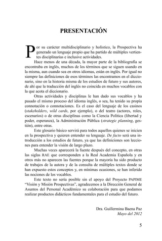 5
PRESENTACIÓN
Por su carácter multidisciplinario y holístico, la Prospectiva ha
generado un lenguaje propio que ha partido de múltiples vertien-
tes disciplinarias e inclusive actividades.
Hace menos de una década, la mayor parte de la bibliografía se
encontraba en inglés, muchos de los términos que se siguen usando en
la misma, aun cuando sea en otros idiomas, están en inglés. Por igual no
siempre las definiciones de esos términos las encontramos en el diccio-
nario, sino en la historia misma de los estudios de futuro y sus autores,
de ahí que la traducción del inglés no coincida en muchos vocablos con
la que acota el diccionario.
Otras actividades y disciplinas le han dado sus vocablos y ha
pasado el mismo proceso del idioma inglés, o sea, ha tenido su propia
connotación o connotaciones. Es el caso del lenguaje de los casinos
(stakeholders, wild cards, por ejemplo), o del teatro (actores, roles,
escenarios) o de otras disciplinas como la Ciencia Política (libertad y
poder, esperanza), la Administración Pública (strategic planning, ges-
tión), entre otras.
Este glosario básico servirá para todos aquellos quienes se inicien
en la prospectiva y quieren entender su lenguaje. De facto será una in-
troducción a los estudios de futuro, ya que las definiciones son leccio-
nes para entender la visión de largo plazo.
Muchas veces aparecerá la fuente después del concepto, en otras
las siglas RAE que corresponden a la Real Academia Española y en
otros más no aparecen las fuentes porque la mayoría ha sido producto
de trabajos de la autora y de la consulta de múltiples textos donde se
han expuesto estos conceptos y, en mínimas ocasiones, se han inferido
las nociones de los vocablos.
Este texto no sería posible sin el apoyo del Proyecto PAPIME
“Visión y Misión Prospectivas”, agradecemos a la Dirección General de
Asuntos del Personal Académico su colaboración para que podamos
realizar productos didácticos fundamentales para el estudio del futuro.
Dra. Guillermina Baena Paz
Mayo del 2012
 