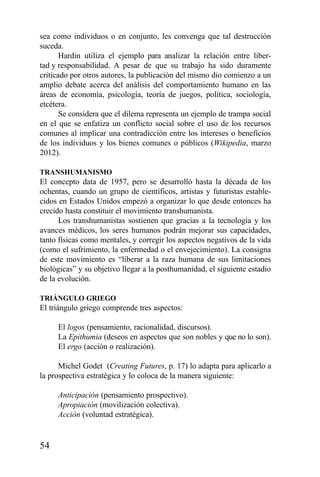54
sea como individuos o en conjunto, les convenga que tal destrucción
suceda.
Hardin utiliza el ejemplo para analizar la relación entre liber-
tad y responsabilidad. A pesar de que su trabajo ha sido duramente
criticado por otros autores, la publicación del mismo dio comienzo a un
amplio debate acerca del análisis del comportamiento humano en las
áreas de economía, psicología, teoría de juegos, política, sociología,
etcétera.
Se considera que el dilema representa un ejemplo de trampa social
en el que se enfatiza un conflicto social sobre el uso de los recursos
comunes al implicar una contradicción entre los intereses o beneficios
de los individuos y los bienes comunes o públicos (Wikipedia, marzo
2012).
TRANSHUMANISMO
El concepto data de 1957, pero se desarrolló hasta la década de los
ochentas, cuando un grupo de científicos, artistas y futuristas estable-
cidos en Estados Unidos empezó a organizar lo que desde entonces ha
crecido hasta constituir el movimiento transhumanista.
Los transhumanistas sostienen que gracias a la tecnología y los
avances médicos, los seres humanos podrán mejorar sus capacidades,
tanto físicas como mentales, y corregir los aspectos negativos de la vida
(como el sufrimiento, la enfermedad o el envejecimiento). La consigna
de este movimiento es “liberar a la raza humana de sus limitaciones
biológicas” y su objetivo llegar a la posthumanidad, el siguiente estadio
de la evolución.
TRIÁNGULO GRIEGO
El triángulo griego comprende tres aspectos:
El logos (pensamiento, racionalidad, discursos).
La Epithumia (deseos en aspectos que son nobles y que no lo son).
El ergo (acción o realización).
Michel Godet (Creating Futures, p. 17) lo adapta para aplicarlo a
la prospectiva estratégica y lo coloca de la manera siguiente:
Anticipación (pensamiento prospectivo).
Apropiación (movilización colectiva).
Acción (voluntad estratégica).
 