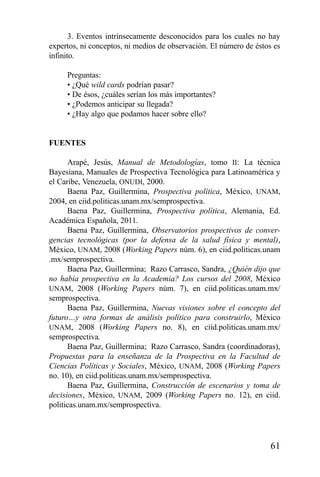61
3. Eventos intrínsecamente desconocidos para los cuales no hay
expertos, ni conceptos, ni medios de observación. El número de éstos es
infinito.
Preguntas:
• ¿Qué wild cards podrían pasar?
• De ésos, ¿cuáles serían los más importantes?
• ¿Podemos anticipar su llegada?
• ¿Hay algo que podamos hacer sobre ello?
FUENTES
Arapé, Jesús, Manual de Metodologías, tomo II: La técnica
Bayesiana, Manuales de Prospectiva Tecnológica para Latinoamérica y
el Caribe, Venezuela, ONUDI, 2000.
Baena Paz, Guillermina, Prospectiva política, México, UNAM,
2004, en ciid.politicas.unam.mx/semprospectiva.
Baena Paz, Guillermina, Prospectiva política, Alemania, Ed.
Académica Española, 2011.
Baena Paz, Guillermina, Observatorios prospectivos de conver-
gencias tecnológicas (por la defensa de la salud física y mental),
México, UNAM, 2008 (Working Papers núm. 6), en ciid.politicas.unam
.mx/semprospectiva.
Baena Paz, Guillermina; Razo Carrasco, Sandra, ¿Quién dijo que
no había prospectiva en la Academia? Los cursos del 2008, México
UNAM, 2008 (Working Papers núm. 7), en ciid.politicas.unam.mx/
semprospectiva.
Baena Paz, Guillermina, Nuevas visiones sobre el concepto del
futuro…y otra formas de análisis político para construirlo, México
UNAM, 2008 (Working Papers no. 8), en ciid.politicas.unam.mx/
semprospectiva.
Baena Paz, Guillermina; Razo Carrasco, Sandra (coordinadoras),
Propuestas para la enseñanza de la Prospectiva en la Facultad de
Ciencias Políticas y Sociales, México, UNAM, 2008 (Working Papers
no. 10), en ciid.politicas.unam.mx/semprospectiva.
Baena Paz, Guillermina, Construcción de escenarios y toma de
decisiones, México, UNAM, 2009 (Working Papers no. 12), en ciid.
politicas.unam.mx/semprospectiva.
 