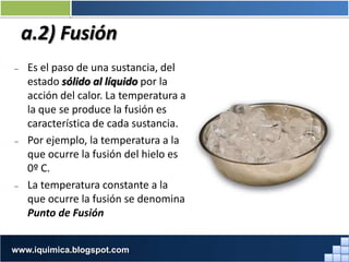 a.2) Fusión
– Es el paso de una sustancia, del
estado sólido al líquido por la
acción del calor. La temperatura a
la que se produce la fusión es
característica de cada sustancia.
– Por ejemplo, la temperatura a la
que ocurre la fusión del hielo es
0º C.
– La temperatura constante a la
que ocurre la fusión se denomina
Punto de Fusión
Prof. Jorge Díaz Galleguilloswww.iquimica.blogspot.com
 