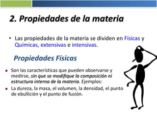 2. Propiedades de la materia
• Las propiedades de la materia se dividen en Físicas y
Químicas, extensivas e intensivas.
Propiedades Físicas
 Son las características que pueden observarse y
medirse, sin que se modifique la composición ni
estructura interna de la materia. Ejemplos:
 La dureza, la masa, el volumen, la densidad, el punto
de ebullición y el punto de fusión.
 