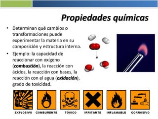 Propiedades químicas
• Determinan qué cambios o
transformaciones puede
experimentar la materia en su
composición y estructura interna.
• Ejemplo: la capacidad de
reaccionar con oxígeno
(combustión), la reacción con
ácidos, la reacción con bases, la
reacción con el agua (oxidación),
grado de toxicidad.
 