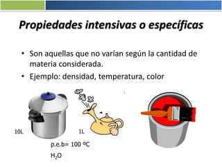 Propiedades intensivas o específicas
• Son aquellas que no varían según la cantidad de
materia considerada.
• Ejemplo: densidad, temperatura, color
p.e.b= 100 ºC
H2O
1L10L
 