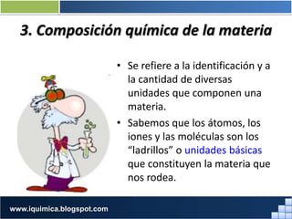 3. Composición química de la materia
• Se refiere a la identificación y a
la cantidad de diversas
unidades que componen una
materia.
• Sabemos que los átomos, los
iones y las moléculas son los
“ladrillos” o unidades básicas
que constituyen la materia que
nos rodea.
Prof. Jorge Díaz Galleguilloswww.iquimica.blogspot.com
 